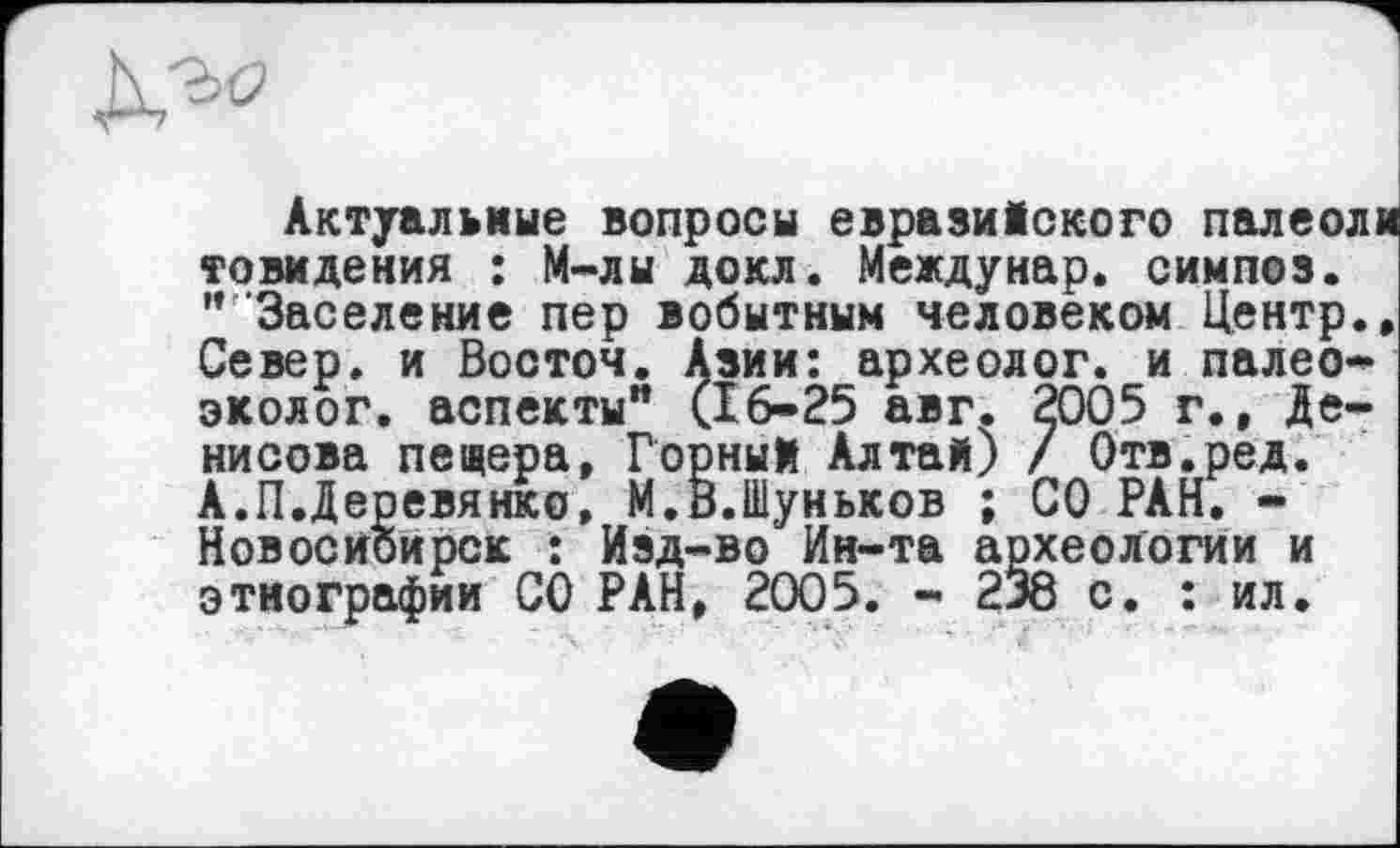 ﻿Актуальные вопросы евразийского палеоли товидения : М-лы докл. Междунар. симпоз. "'Заселение пер вобытным человеком Центр., Север, и Восточ. Азии: археолог, и палео* эколог, аспекты" (16-25 авг. 2005 г., Денисова пещера, Горный Алтай) / Отв.ред. А.П.Деревянко, М.В.Шуньков ; СО РАН. -Новосибирск : Изд-во Ин-та археологии и этнографии СО РАН, 2005. - 238 с. : ил.